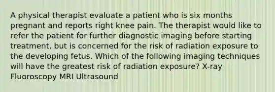 A physical therapist evaluate a patient who is six months pregnant and reports right knee pain. The therapist would like to refer the patient for further diagnostic imaging before starting treatment, but is concerned for the risk of radiation exposure to the developing fetus. Which of the following imaging techniques will have the greatest risk of radiation exposure? X-ray Fluoroscopy MRI Ultrasound