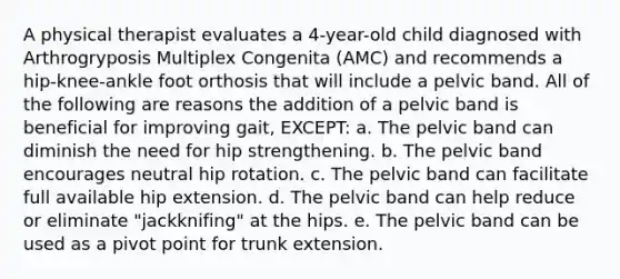 A physical therapist evaluates a 4-year-old child diagnosed with Arthrogryposis Multiplex Congenita (AMC) and recommends a hip-knee-ankle foot orthosis that will include a pelvic band. All of the following are reasons the addition of a pelvic band is beneficial for improving gait, EXCEPT: a. The pelvic band can diminish the need for hip strengthening. b. The pelvic band encourages neutral hip rotation. c. The pelvic band can facilitate full available hip extension. d. The pelvic band can help reduce or eliminate "jackknifing" at the hips. e. The pelvic band can be used as a pivot point for trunk extension.