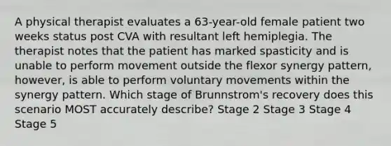 A physical therapist evaluates a 63-year-old female patient two weeks status post CVA with resultant left hemiplegia. The therapist notes that the patient has marked spasticity and is unable to perform movement outside the flexor synergy pattern, however, is able to perform voluntary movements within the synergy pattern. Which stage of Brunnstrom's recovery does this scenario MOST accurately describe? Stage 2 Stage 3 Stage 4 Stage 5