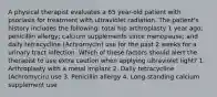 A physical therapist evaluates a 65 year-old patient with psoriasis for treatment with ultraviolet radiation. The patient's history includes the following: total hip arthroplasty 1 year ago; penicillin allergy; calcium supplements since menopause; and daily tetracycline (Achromycin) use for the past 2 weeks for a urinary tract infection. Which of these factors should alert the therapist to use extra caution when applying ultraviolet light? 1. Arthroplasty with a metal implant 2. Daily tetracycline (Achromycin) use 3. Penicillin allergy 4. Long-standing calcium supplement use