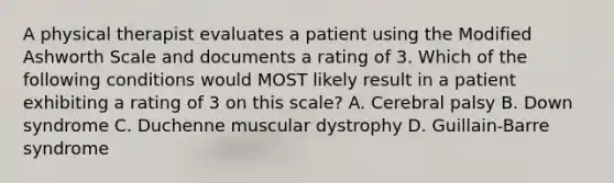 A physical therapist evaluates a patient using the Modified Ashworth Scale and documents a rating of 3. Which of the following conditions would MOST likely result in a patient exhibiting a rating of 3 on this scale? A. Cerebral palsy B. Down syndrome C. Duchenne muscular dystrophy D. Guillain-Barre syndrome