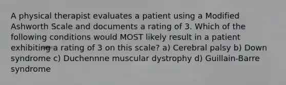 A physical therapist evaluates a patient using a Modified Ashworth Scale and documents a rating of 3. Which of the following conditions would MOST likely result in a patient exhibiting a rating of 3 on this scale? a) Cerebral palsy b) Down syndrome c) Duchennne muscular dystrophy d) Guillain-Barre syndrome