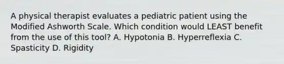 A physical therapist evaluates a pediatric patient using the Modified Ashworth Scale. Which condition would LEAST benefit from the use of this tool? A. Hypotonia B. Hyperreflexia C. Spasticity D. Rigidity