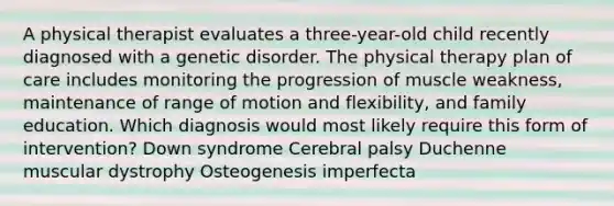 A physical therapist evaluates a three-year-old child recently diagnosed with a genetic disorder. The physical therapy plan of care includes monitoring the progression of muscle weakness, maintenance of range of motion and flexibility, and family education. Which diagnosis would most likely require this form of intervention? Down syndrome Cerebral palsy Duchenne muscular dystrophy Osteogenesis imperfecta