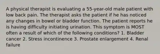 A physical therapist is evaluating a 55-year-old male patient with low back pain. The therapist asks the patient if he has noticed any changes in bowel or bladder function. The patient reports he is having difficulty initiating urination. This symptom is MOST often a result of which of the following conditions? 1. Bladder cancer 2. Stress incontinence 3. Prostate enlargement 4. Renal failure