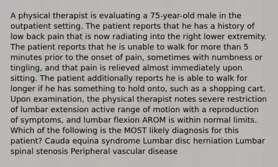 A physical therapist is evaluating a 75-year-old male in the outpatient setting. The patient reports that he has a history of low back pain that is now radiating into the right lower extremity. The patient reports that he is unable to walk for more than 5 minutes prior to the onset of pain, sometimes with numbness or tingling, and that pain is relieved almost immediately upon sitting. The patient additionally reports he is able to walk for longer if he has something to hold onto, such as a shopping cart. Upon examination, the physical therapist notes severe restriction of lumbar extension active range of motion with a reproduction of symptoms, and lumbar flexion AROM is within normal limits. Which of the following is the MOST likely diagnosis for this patient? Cauda equina syndrome Lumbar disc herniation Lumbar spinal stenosis Peripheral vascular disease