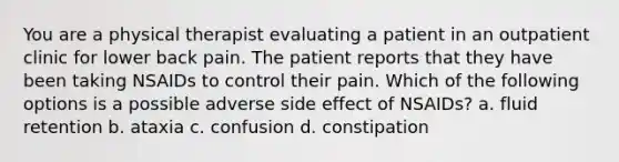 You are a physical therapist evaluating a patient in an outpatient clinic for lower back pain. The patient reports that they have been taking NSAIDs to control their pain. Which of the following options is a possible adverse side effect of NSAIDs? a. fluid retention b. ataxia c. confusion d. constipation