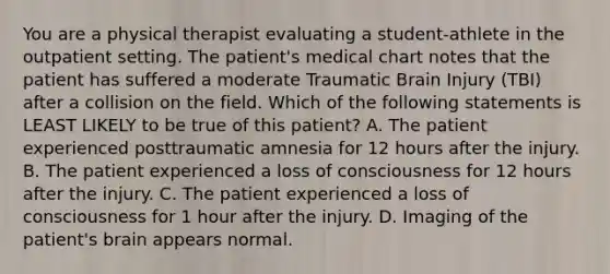 You are a physical therapist evaluating a student-athlete in the outpatient setting. The patient's medical chart notes that the patient has suffered a moderate Traumatic Brain Injury (TBI) after a collision on the field. Which of the following statements is LEAST LIKELY to be true of this patient? A. The patient experienced posttraumatic amnesia for 12 hours after the injury. B. The patient experienced a loss of consciousness for 12 hours after the injury. C. The patient experienced a loss of consciousness for 1 hour after the injury. D. Imaging of the patient's brain appears normal.