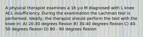 A physical therapist examines a 16 y.o M diagnosed with L knee ACL insufficiency. During the examination the Lachman test is performed. Ideally, the therapist should perform the test with the knee in: A) 20-30 degrees flexion B) 30-40 degrees flexion C) 40-50 degrees flexion D) 80 - 90 degrees flexion