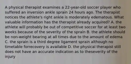 A physical therapist examines a 22-year-old soccer player who suffered an inversion ankle sprain 24 hours ago. The therapist notices the athlete's right ankle is moderately edematous. What valuable information has the therapist already acquired? A. the athlete will probably be out of competitive soccer for at least two weeks because of the severity of the sprain B. the athlete should be non-weight bearing at all times due to the amount of edema C. the sprain is a third degree ligament sprain although no timetable forrecovery is available D. the physical therapist still does not have an accurate indication as to theseverity of the injury