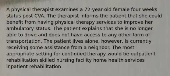 A physical therapist examines a 72-year-old female four weeks status post CVA. The therapist informs the patient that she could benefit from having physical therapy services to improve her ambulatory status. The patient explains that she is no longer able to drive and does not have access to any other form of transportation. The patient lives alone, however, is currently receiving some assistance from a neighbor. The most appropriate setting for continued therapy would be outpatient rehabilitation skilled nursing facility home health services inpatient rehabilitation