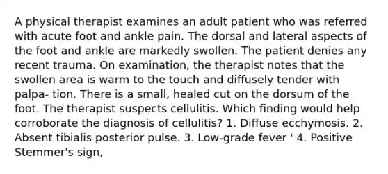 A physical therapist examines an adult patient who was referred with acute foot and ankle pain. The dorsal and lateral aspects of the foot and ankle are markedly swollen. The patient denies any recent trauma. On examination, the therapist notes that the swollen area is warm to the touch and diffusely tender with palpa- tion. There is a small, healed cut on the dorsum of the foot. The therapist suspects cellulitis. Which finding would help corroborate the diagnosis of cellulitis? 1. Diffuse ecchymosis. 2. Absent tibialis posterior pulse. 3. Low-grade fever ' 4. Positive Stemmer's sign,