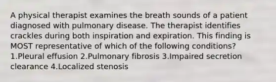 A physical therapist examines the breath sounds of a patient diagnosed with pulmonary disease. The therapist identifies crackles during both inspiration and expiration. This finding is MOST representative of which of the following conditions? 1.Pleural effusion 2.Pulmonary fibrosis 3.Impaired secretion clearance 4.Localized stenosis