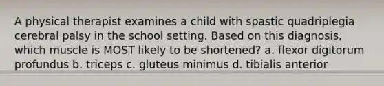 A physical therapist examines a child with spastic quadriplegia cerebral palsy in the school setting. Based on this diagnosis, which muscle is MOST likely to be shortened? a. flexor digitorum profundus b. triceps c. gluteus minimus d. tibialis anterior