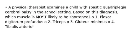 • A physical therapist examines a child with spastic quadriplegia cerebral palsy in the school setting. Based on this diagnosis, which muscle is MOST likely to be shortened? o 1. Flexor digitorum profundus o 2. Triceps o 3. Gluteus minimus o 4. Tibialis anterior