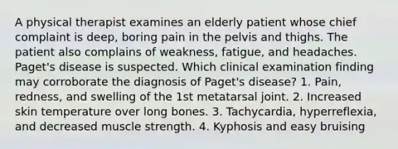 A physical therapist examines an elderly patient whose chief complaint is deep, boring pain in the pelvis and thighs. The patient also complains of weakness, fatigue, and headaches. Paget's disease is suspected. Which clinical examination finding may corroborate the diagnosis of Paget's disease? 1. Pain, redness, and swelling of the 1st metatarsal joint. 2. Increased skin temperature over long bones. 3. Tachycardia, hyperreflexia, and decreased muscle strength. 4. Kyphosis and easy bruising