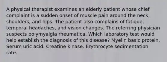 A physical therapist examines an elderly patient whose chief complaint is a sudden onset of muscle pain around the neck, shoulders, and hips. The patient also complains of fatigue, temporal headaches, and vision changes. The referring physician suspects polymyalgia rheumatica. Which laboratory test would help establish the diagnosis of this disease? Myelin basic protein. Serum uric acid. Creatine kinase. Erythrocyte sedimentation rate.