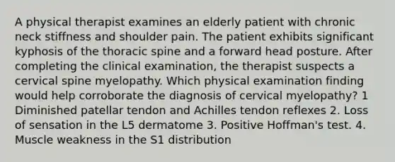 A physical therapist examines an elderly patient with chronic neck stiffness and shoulder pain. The patient exhibits significant kyphosis of the thoracic spine and a forward head posture. After completing the clinical examination, the therapist suspects a cervical spine myelopathy. Which physical examination finding would help corroborate the diagnosis of cervical myelopathy? 1 Diminished patellar tendon and Achilles tendon reflexes 2. Loss of sensation in the L5 dermatome 3. Positive Hoffman's test. 4. Muscle weakness in the S1 distribution