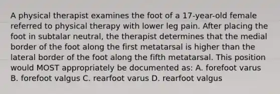 A physical therapist examines the foot of a 17-year-old female referred to physical therapy with lower leg pain. After placing the foot in subtalar neutral, the therapist determines that the medial border of the foot along the first metatarsal is higher than the lateral border of the foot along the fifth metatarsal. This position would MOST appropriately be documented as: A. forefoot varus B. forefoot valgus C. rearfoot varus D. rearfoot valgus