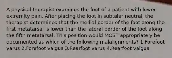 A physical therapist examines the foot of a patient with lower extremity pain. After placing the foot in subtalar neutral, the therapist determines that the medial border of the foot along the first metatarsal is lower than the lateral border of the foot along the fifth metatarsal. This position would MOST appropriately be documented as which of the following malalignments? 1.Forefoot varus 2.Forefoot valgus 3.Rearfoot varus 4.Rearfoot valgus