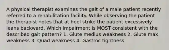 A physical therapist examines the gait of a male patient recently referred to a rehabilitation facility. While observing the patient the therapist notes that at heel strike the patient excessively leans backward. Which impairment is MOST consistent with the described gait pattern? 1. Glute medius weakness 2. Glute max weakness 3. Quad weakness 4. Gastroc tightness