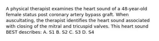 A physical therapist examines the heart sound of a 48-year-old female status post coronary artery bypass graft. When auscultating, the therapist identifies the heart sound associated with closing of the mitral and tricuspid valves. This heart sound BEST describes: A. S1 B. S2 C. S3 D. S4