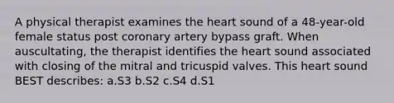 A physical therapist examines the heart sound of a 48-year-old female status post coronary artery bypass graft. When auscultating, the therapist identifies the heart sound associated with closing of the mitral and tricuspid valves. This heart sound BEST describes: a.S3 b.S2 c.S4 d.S1