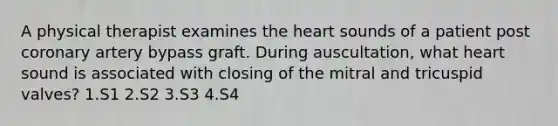 A physical therapist examines <a href='https://www.questionai.com/knowledge/kya8ocqc6o-the-heart' class='anchor-knowledge'>the heart</a> sounds of a patient post coronary artery bypass graft. During auscultation, what heart sound is associated with closing of the mitral and tricuspid valves? 1.S1 2.S2 3.S3 4.S4