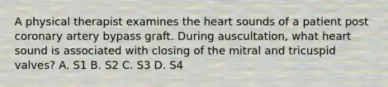 A physical therapist examines the heart sounds of a patient post coronary artery bypass graft. During auscultation, what heart sound is associated with closing of the mitral and tricuspid valves? A. S1 B. S2 C. S3 D. S4