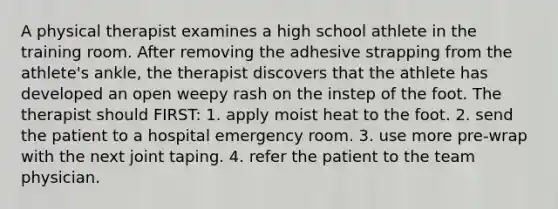 A physical therapist examines a high school athlete in the training room. After removing the adhesive strapping from the athlete's ankle, the therapist discovers that the athlete has developed an open weepy rash on the instep of the foot. The therapist should FIRST: 1. apply moist heat to the foot. 2. send the patient to a hospital emergency room. 3. use more pre-wrap with the next joint taping. 4. refer the patient to the team physician.