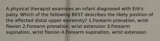 A physical therapist examines an infant diagnosed with Erb's palsy. Which of the following BEST describes the likely position of the affected distal upper extremity? 1.Forearm pronation, wrist flexion 2.Forearm pronation, wrist extension 3.Forearm supination, wrist flexion 4.Forearm supination, wrist extension