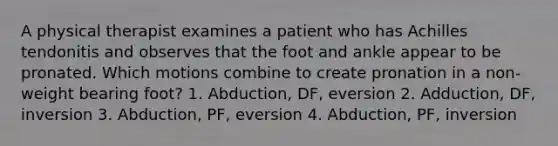 A physical therapist examines a patient who has Achilles tendonitis and observes that the foot and ankle appear to be pronated. Which motions combine to create pronation in a non-weight bearing foot? 1. Abduction, DF, eversion 2. Adduction, DF, inversion 3. Abduction, PF, eversion 4. Abduction, PF, inversion