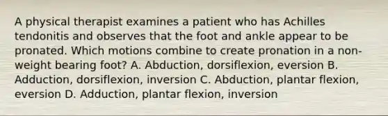 A physical therapist examines a patient who has Achilles tendonitis and observes that the foot and ankle appear to be pronated. Which motions combine to create pronation in a non-weight bearing foot? A. Abduction, dorsiflexion, eversion B. Adduction, dorsiflexion, inversion C. Abduction, plantar flexion, eversion D. Adduction, plantar flexion, inversion