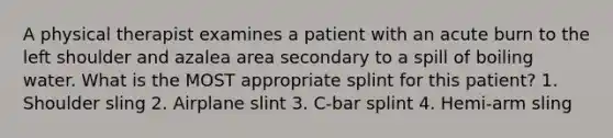 A physical therapist examines a patient with an acute burn to the left shoulder and azalea area secondary to a spill of boiling water. What is the MOST appropriate splint for this patient? 1. Shoulder sling 2. Airplane slint 3. C-bar splint 4. Hemi-arm sling