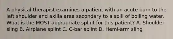 A physical therapist examines a patient with an acute burn to the left shoulder and axilla area secondary to a spill of boiling water. What is the MOST appropriate splint for this patient? A. Shoulder sling B. Airplane splint C. C-bar splint D. Hemi-arm sling