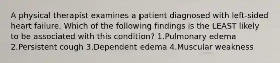 A physical therapist examines a patient diagnosed with left-sided heart failure. Which of the following findings is the LEAST likely to be associated with this condition? 1.Pulmonary edema 2.Persistent cough 3.Dependent edema 4.Muscular weakness