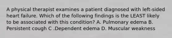 A physical therapist examines a patient diagnosed with left-sided heart failure. Which of the following findings is the LEAST likely to be associated with this condition? A. Pulmonary edema B. Persistent cough C .Dependent edema D. Muscular weakness