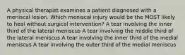 A physical therapist examines a patient diagnosed with a meniscal lesion. Which meniscal injury would be the MOST likely to heal without surgical intervention? A tear involving the inner third of the lateral meniscus A tear involving the middle third of the lateral meniscus A tear involving the inner third of the medial meniscus A tear involving the outer third of the medial meniscus