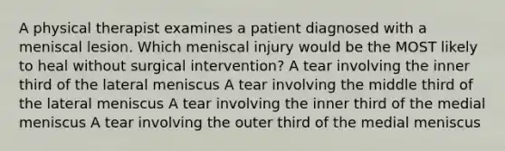 A physical therapist examines a patient diagnosed with a meniscal lesion. Which meniscal injury would be the MOST likely to heal without surgical intervention? A tear involving the inner third of the lateral meniscus A tear involving the middle third of the lateral meniscus A tear involving the inner third of the medial meniscus A tear involving the outer third of the medial meniscus