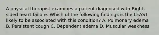 A physical therapist examines a patient diagnosed with Right-sided heart failure. Which of the following findings is the LEAST likely to be associated with this condition? A. Pulmonary edema B. Persistent cough C. Dependent edema D. Muscular weakness