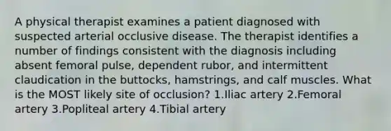 A physical therapist examines a patient diagnosed with suspected arterial occlusive disease. The therapist identifies a number of findings consistent with the diagnosis including absent femoral pulse, dependent rubor, and intermittent claudication in the buttocks, hamstrings, and calf muscles. What is the MOST likely site of occlusion? 1.Iliac artery 2.Femoral artery 3.Popliteal artery 4.Tibial artery