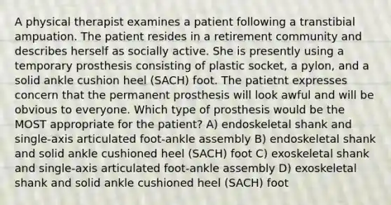 A physical therapist examines a patient following a transtibial ampuation. The patient resides in a retirement community and describes herself as socially active. She is presently using a temporary prosthesis consisting of plastic socket, a pylon, and a solid ankle cushion heel (SACH) foot. The patietnt expresses concern that the permanent prosthesis will look awful and will be obvious to everyone. Which type of prosthesis would be the MOST appropriate for the patient? A) endoskeletal shank and single-axis articulated foot-ankle assembly B) endoskeletal shank and solid ankle cushioned heel (SACH) foot C) exoskeletal shank and single-axis articulated foot-ankle assembly D) exoskeletal shank and solid ankle cushioned heel (SACH) foot