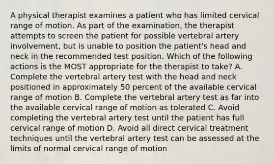 A physical therapist examines a patient who has limited cervical range of motion. As part of the examination, the therapist attempts to screen the patient for possible vertebral artery involvement, but is unable to position the patient's head and neck in the recommended test position. Which of the following actions is the MOST appropriate for the therapist to take? A. Complete the vertebral artery test with the head and neck positioned in approximately 50 percent of the available cervical range of motion B. Complete the vertebral artery test as far into the available cervical range of motion as tolerated C. Avoid completing the vertebral artery test until the patient has full cervical range of motion D. Avoid all direct cervical treatment techniques until the vertebral artery test can be assessed at the limits of normal cervical range of motion