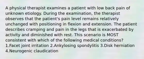 A physical therapist examines a patient with low back pain of unknown etiology. During the examination, the therapist observes that the patient's pain level remains relatively unchanged with positioning in flexion and extension. The patient describes cramping and pain in the legs that is exacerbated by activity and diminished with rest. This scenario is MOST consistent with which of the following medical conditions? 1.Facet joint irritation 2.Ankylosing spondylitis 3.Disk herniation 4.Neurogenic claudication