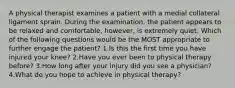 A physical therapist examines a patient with a medial collateral ligament sprain. During the examination, the patient appears to be relaxed and comfortable, however, is extremely quiet. Which of the following questions would be the MOST appropriate to further engage the patient? 1.Is this the first time you have injured your knee? 2.Have you ever been to physical therapy before? 3.How long after your injury did you see a physician? 4.What do you hope to achieve in physical therapy?