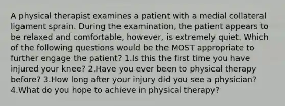 A physical therapist examines a patient with a medial collateral ligament sprain. During the examination, the patient appears to be relaxed and comfortable, however, is extremely quiet. Which of the following questions would be the MOST appropriate to further engage the patient? 1.Is this the first time you have injured your knee? 2.Have you ever been to physical therapy before? 3.How long after your injury did you see a physician? 4.What do you hope to achieve in physical therapy?