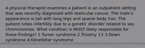 A physical therapist examines a patient in an outpatient setting that was recently diagnosed with testicular cancer. The male's appearance is tall with long legs and sparse body hair. The patient notes infertility due to a genetic disorder related to sex chromosomes. What condition is MOST likely responsible for these findings? 1.Turner syndrome 2.Trisomy 13 3.Down syndrome 4.Klinefelter syndrome