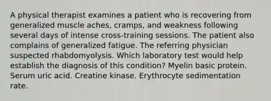 A physical therapist examines a patient who is recovering from generalized muscle aches, cramps, and weakness following several days of intense cross-training sessions. The patient also complains of generalized fatigue. The referring physician suspected rhabdomyolysis. Which laboratory test would help establish the diagnosis of this condition? Myelin basic protein. Serum uric acid. Creatine kinase. Erythrocyte sedimentation rate.