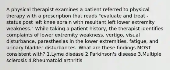 A physical therapist examines a patient referred to physical therapy with a prescription that reads "evaluate and treat - status post left knee sprain with resultant left lower extremity weakness." While taking a patient history, the therapist identifies complaints of lower extremity weakness, vertigo, visual disturbance, paresthesias in the lower extremities, fatigue, and urinary bladder disturbances. What are these findings MOST consistent with? 1.Lyme disease 2.Parkinson's disease 3.Multiple sclerosis 4.Rheumatoid arthritis