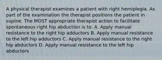 A physical therapist examines a patient with right hemiplegia. As part of the examination the therapist positions the patient in supine. The MOST appropriate therapist action to facilitate spontaneous right hip abduction is to: A. Apply manual resistance to the right hip adductors B. Apply manual resistance to the left hip adductors C. Apply manual resistance to the right hip abductors D. Apply manual resistance to the left hip abductors